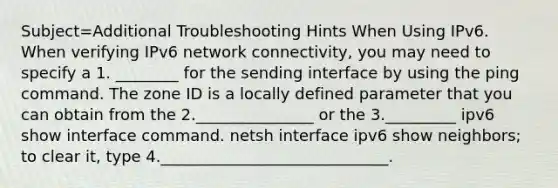 Subject=Additional Troubleshooting Hints When Using IPv6. When verifying IPv6 network connectivity, you may need to specify a 1. ________ for the sending interface by using the ping command. The zone ID is a locally defined parameter that you can obtain from the 2._______________ or the 3._________ ipv6 show interface command. netsh interface ipv6 show neighbors; to clear it, type 4._____________________________.