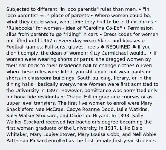 Subjected to different "in loco parentis" rules than men. • "In loco parentis" = in place of parents • Where women could be, what they could wear, what time they had to be in their dorms • "Rulebooks" for women - idea of "Carolina Co-Ed" • Permission slips from parents to go "riding" in cars • Dress codes for women not lifted until 1967 o Every-day wear: Skirts and blouses o Football games: Full suits, gloves, heels ♣ REQUIRED ♣ If you didn't comply, the dean of women: Kitty Carmichael would... • If women were wearing shorts or pants, she dragged women by their ear back to their residence hall to change clothes o Even when these rules were lifted, you still could not wear pants or shorts in classroom buildings, South building, library, or in the dining halls - basically everywhere Women were first admitted to the University in 1897. However, admittance was permitted only for bona fide residents of Chapel Hill in graduate courses or as upper level transfers. The first five women to enroll were Mary Shackleford Nee McCrae, Cecye Roanne Dodd, Lulie Watkins, Sally Walker Stockard, and Dixie Lee Bryant. In 1898, Sally Walker Stockard received her bachelor's degree becoming the first woman graduate of the University. In 1917, Lillie Dale Whitaker, Mary Louise Stover, Mary Louisa Cobb, and Nell Abbie Patterson Pickard enrolled as the first female first-year students.