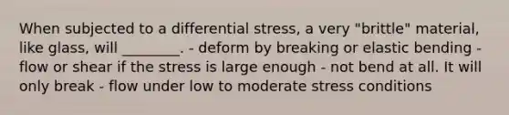 When subjected to a differential stress, a very "brittle" material, like glass, will ________. - deform by breaking or elastic bending - flow or shear if the stress is large enough - not bend at all. It will only break - flow under low to moderate stress conditions