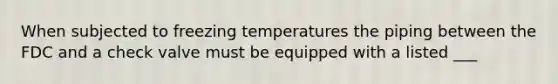 When subjected to freezing temperatures the piping between the FDC and a check valve must be equipped with a listed ___