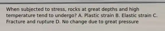 When subjected to stress, rocks at great depths and high temperature tend to undergo? A. Plastic strain B. Elastic strain C. Fracture and rupture D. No change due to great pressure