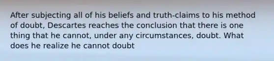 After subjecting all of his beliefs and truth-claims to his method of doubt, Descartes reaches the conclusion that there is one thing that he cannot, under any circumstances, doubt. What does he realize he cannot doubt