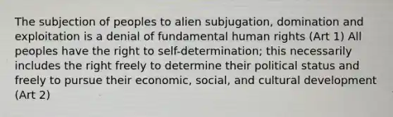 The subjection of peoples to alien subjugation, domination and exploitation is a denial of fundamental human rights (Art 1) All peoples have the right to self-determination; this necessarily includes the right freely to determine their political status and freely to pursue their economic, social, and cultural development (Art 2)