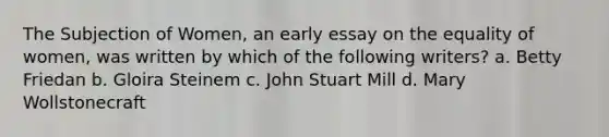 The Subjection of Women, an early essay on the equality of women, was written by which of the following writers? a. Betty Friedan b. Gloira Steinem c. John Stuart Mill d. Mary Wollstonecraft