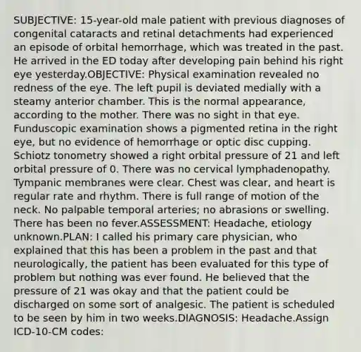 SUBJECTIVE: 15-year-old male patient with previous diagnoses of congenital cataracts and retinal detachments had experienced an episode of orbital hemorrhage, which was treated in the past. He arrived in the ED today after developing pain behind his right eye yesterday.OBJECTIVE: Physical examination revealed no redness of the eye. The left pupil is deviated medially with a steamy anterior chamber. This is the normal appearance, according to the mother. There was no sight in that eye. Funduscopic examination shows a pigmented retina in the right eye, but no evidence of hemorrhage or optic disc cupping. Schiotz tonometry showed a right orbital pressure of 21 and left orbital pressure of 0. There was no cervical lymphadenopathy. Tympanic membranes were clear. Chest was clear, and heart is regular rate and rhythm. There is full range of motion of the neck. No palpable temporal arteries; no abrasions or swelling. There has been no fever.ASSESSMENT: Headache, etiology unknown.PLAN: I called his primary care physician, who explained that this has been a problem in the past and that neurologically, the patient has been evaluated for this type of problem but nothing was ever found. He believed that the pressure of 21 was okay and that the patient could be discharged on some sort of analgesic. The patient is scheduled to be seen by him in two weeks.DIAGNOSIS: Headache.Assign ICD-10-CM codes: