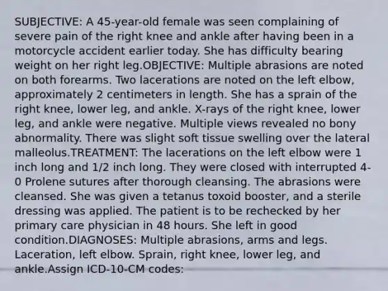 SUBJECTIVE: A 45-year-old female was seen complaining of severe pain of the right knee and ankle after having been in a motorcycle accident earlier today. She has difficulty bearing weight on her right leg.OBJECTIVE: Multiple abrasions are noted on both forearms. Two lacerations are noted on the left elbow, approximately 2 centimeters in length. She has a sprain of the right knee, lower leg, and ankle. X-rays of the right knee, lower leg, and ankle were negative. Multiple views revealed no bony abnormality. There was slight soft tissue swelling over the lateral malleolus.TREATMENT: The lacerations on the left elbow were 1 inch long and 1/2 inch long. They were closed with interrupted 4-0 Prolene sutures after thorough cleansing. The abrasions were cleansed. She was given a tetanus toxoid booster, and a sterile dressing was applied. The patient is to be rechecked by her primary care physician in 48 hours. She left in good condition.DIAGNOSES: Multiple abrasions, arms and legs. Laceration, left elbow. Sprain, right knee, lower leg, and ankle.Assign ICD-10-CM codes: