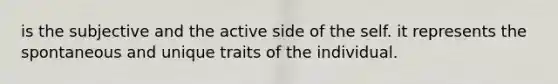 is the subjective and the active side of the self. it represents the spontaneous and unique traits of the individual.