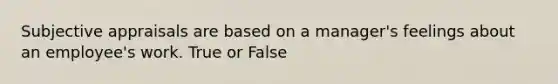 Subjective appraisals are based on a manager's feelings about an employee's work. True or False