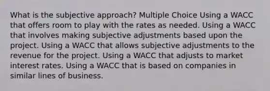 What is the subjective approach? Multiple Choice Using a WACC that offers room to play with the rates as needed. Using a WACC that involves making subjective adjustments based upon the project. Using a WACC that allows subjective adjustments to the revenue for the project. Using a WACC that adjusts to market interest rates. Using a WACC that is based on companies in similar lines of business.