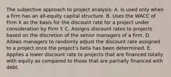 The subjective approach to project analysis: A. Is used only when a firm has an all-equity capital structure. B. Uses the WACC of Firm X as the basis for the discount rate for a project under consideration by Firm Y. C. Assigns discount rates to projects based on the discretion of the senior managers of a firm. D. Allows managers to randomly adjust the discount rate assigned to a project once the project's beta has been determined. E. Applies a lower discount rate to projects that are financed totally with equity as compared to those that are partially financed with debt.