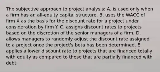 The subjective approach to project analysis: A. is used only when a firm has an all-equity capital structure. B. uses the WACC of firm X as the basis for the discount rate for a project under consideration by firm Y. C. assigns discount rates to projects based on the discretion of the senior managers of a firm. D. allows managers to randomly adjust the discount rate assigned to a project once the project's beta has been determined. E. applies a lower discount rate to projects that are financed totally with equity as compared to those that are partially financed with debt.