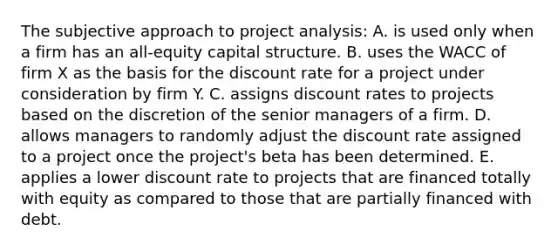 The subjective approach to project analysis: A. is used only when a firm has an all-equity capital structure. B. uses the WACC of firm X as the basis for the discount rate for a project under consideration by firm Y. C. assigns discount rates to projects based on the discretion of the senior managers of a firm. D. allows managers to randomly adjust the discount rate assigned to a project once the project's beta has been determined. E. applies a lower discount rate to projects that are financed totally with equity as compared to those that are partially financed with debt.