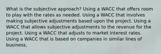 What is the subjective approach? Using a WACC that offers room to play with the rates as needed. Using a WACC that involves making subjective adjustments based upon the project. Using a WACC that allows subjective adjustments to the revenue for the project. Using a WACC that adjusts to market interest rates. Using a WACC that is based on companies in similar lines of business.