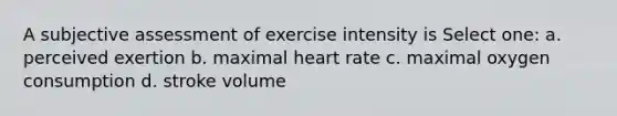 A subjective assessment of exercise intensity is Select one: a. perceived exertion b. maximal heart rate c. maximal oxygen consumption d. stroke volume