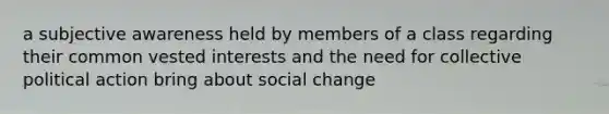 a subjective awareness held by members of a class regarding their common vested interests and the need for collective political action bring about social change