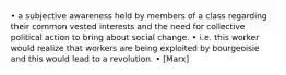 • a subjective awareness held by members of a class regarding their common vested interests and the need for collective political action to bring about social change. • i.e. this worker would realize that workers are being exploited by bourgeoisie and this would lead to a revolution. • [Marx]