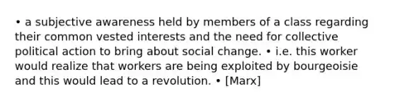 • a subjective awareness held by members of a class regarding their common vested interests and the need for collective political action to bring about social change. • i.e. this worker would realize that workers are being exploited by bourgeoisie and this would lead to a revolution. • [Marx]