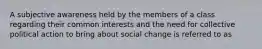 A subjective awareness held by the members of a class regarding their common interests and the need for collective political action to bring about social change is referred to as