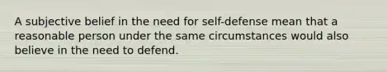 A subjective belief in the need for self-defense mean that a reasonable person under the same circumstances would also believe in the need to defend.