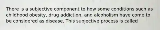 There is a subjective component to how some conditions such as childhood obesity, drug addiction, and alcoholism have come to be considered as disease. This subjective process is called