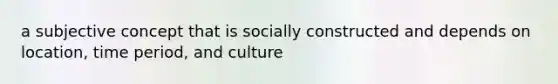 a subjective concept that is socially constructed and depends on location, time period, and culture