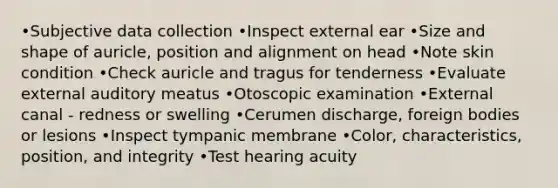 •Subjective data collection •Inspect external ear •Size and shape of auricle, position and alignment on head •Note skin condition •Check auricle and tragus for tenderness •Evaluate external auditory meatus •Otoscopic examination •External canal - redness or swelling •Cerumen discharge, foreign bodies or lesions •Inspect tympanic membrane •Color, characteristics, position, and integrity •Test hearing acuity