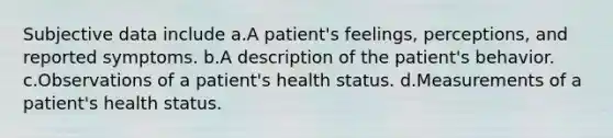 Subjective data include a.A patient's feelings, perceptions, and reported symptoms. b.A description of the patient's behavior. c.Observations of a patient's health status. d.Measurements of a patient's health status.