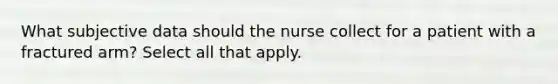 What subjective data should the nurse collect for a patient with a fractured arm? Select all that apply.