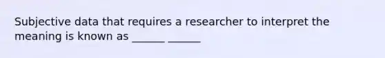 Subjective data that requires a researcher to interpret the meaning is known as ______ ______