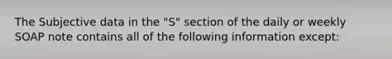 The Subjective data in the "S" section of the daily or weekly SOAP note contains all of the following information except: