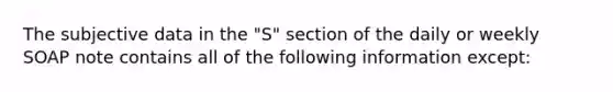 The subjective data in the "S" section of the daily or weekly SOAP note contains all of the following information except: