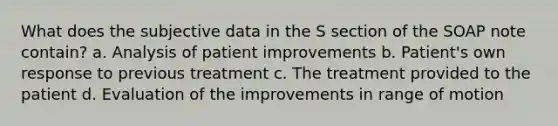 What does the subjective data in the S section of the SOAP note contain? a. Analysis of patient improvements b. Patient's own response to previous treatment c. The treatment provided to the patient d. Evaluation of the improvements in range of motion