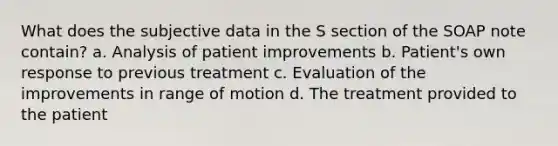 What does the subjective data in the S section of the SOAP note contain? a. Analysis of patient improvements b. Patient's own response to previous treatment c. Evaluation of the improvements in range of motion d. The treatment provided to the patient