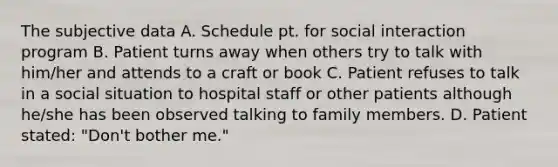 The subjective data A. Schedule pt. for social interaction program B. Patient turns away when others try to talk with him/her and attends to a craft or book C. Patient refuses to talk in a social situation to hospital staff or other patients although he/she has been observed talking to family members. D. Patient stated: "Don't bother me."