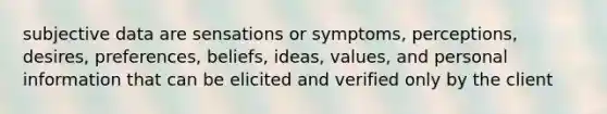 subjective data are sensations or symptoms, perceptions, desires, preferences, beliefs, ideas, values, and personal information that can be elicited and verified only by the client