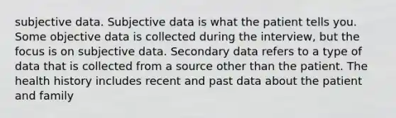 subjective data. Subjective data is what the patient tells you. Some objective data is collected during the interview, but the focus is on subjective data. Secondary data refers to a type of data that is collected from a source other than the patient. The health history includes recent and past data about the patient and family