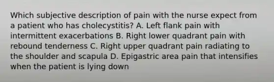 Which subjective description of pain with the nurse expect from a patient who has cholecystitis? A. Left flank pain with intermittent exacerbations B. Right lower quadrant pain with rebound tenderness C. Right upper quadrant pain radiating to the shoulder and scapula D. Epigastric area pain that intensifies when the patient is lying down