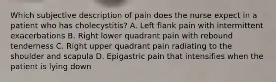 Which subjective description of pain does the nurse expect in a patient who has cholecystitis? A. Left flank pain with intermittent exacerbations B. Right lower quadrant pain with rebound tenderness C. Right upper quadrant pain radiating to the shoulder and scapula D. Epigastric pain that intensifies when the patient is lying down