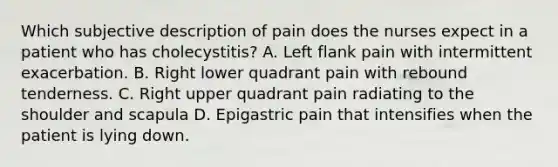 Which subjective description of pain does the nurses expect in a patient who has cholecystitis? A. Left flank pain with intermittent exacerbation. B. Right lower quadrant pain with rebound tenderness. C. Right upper quadrant pain radiating to the shoulder and scapula D. Epigastric pain that intensifies when the patient is lying down.