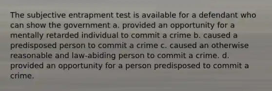 The subjective entrapment test is available for a defendant who can show the government a. provided an opportunity for a mentally retarded individual to commit a crime b. caused a predisposed person to commit a crime c. caused an otherwise reasonable and law-abiding person to commit a crime. d. provided an opportunity for a person predisposed to commit a crime.