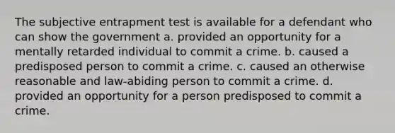 The subjective entrapment test is available for a defendant who can show the government a. provided an opportunity for a mentally retarded individual to commit a crime. b. caused a predisposed person to commit a crime. c. caused an otherwise reasonable and law-abiding person to commit a crime. d. provided an opportunity for a person predisposed to commit a crime.