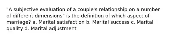 "A subjective evaluation of a couple's relationship on a number of different dimensions" is the definition of which aspect of marriage? a. Marital satisfaction b. Marital success c. Marital quality d. Marital adjustment