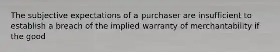 The subjective expectations of a purchaser are insufficient to establish a breach of the implied warranty of merchantability if the good