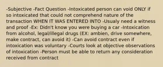 -Subjective -Fact Question -Intoxicated person can void ONLY if so intoxicated that could not comprehend nature of the transaction WHEN IT WAS ENTERED INTO -Usualy need a witness and proof -Ex: Didn't know you were buying a car -Intoxication from alcohol, legal/illegal drugs (EX: ambien, drive somewhere, make contract, can avoid it) -Can avoid contract even if intoxication was voluntary -Courts look at objective observations of intoxication -Person must be able to return any consideration received from contract