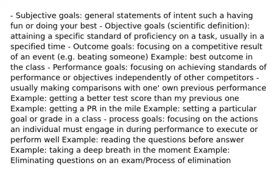 - Subjective goals: general statements of intent such a having fun or doing your best - Objective goals (scientific definition): attaining a specific standard of proficiency on a task, usually in a specified time - Outcome goals: focusing on a competitive result of an event (e.g. beating someone) Example: best outcome in the class - Performance goals: focusing on achieving standards of performance or objectives independently of other competitors - usually making comparisons with one' own previous performance Example: getting a better test score than my previous one Example: getting a PR in the mile Example: setting a particular goal or grade in a class - process goals: focusing on the actions an individual must engage in during performance to execute or perform well Example: reading the questions before answer Example: taking a deep breath in the moment Example: Eliminating questions on an exam/Process of elimination