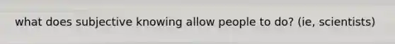 what does subjective knowing allow people to do? (ie, scientists)