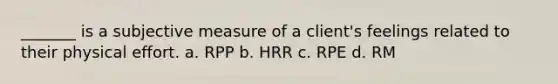 _______ is a subjective measure of a client's feelings related to their physical effort. a. RPP b. HRR c. RPE d. RM