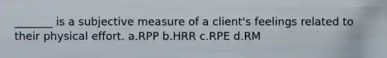 _______ is a subjective measure of a client's feelings related to their physical effort. a.RPP b.HRR c.RPE d.RM