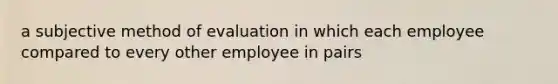 a subjective method of evaluation in which each employee compared to every other employee in pairs