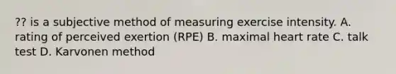 ?? is a subjective method of measuring exercise intensity. A. rating of perceived exertion (RPE) B. maximal heart rate C. talk test D. Karvonen method